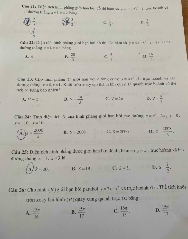 Diện tích hình phẳng giới hạn bởi đồ thị hàm số y=(x-2)^2-1 , trục hoành và
hai đường thắng x=1,x=2 bằng
a  2/3 .
B  3/2 .
C.  1/3 .  7/3 .
D.
Câu 22: Diện tích hình phẳng giới hạn bởi đồ thị của hàm số y=4x-x^2,y=2x và hai
đường thẳng x=1,x=e bằng
A. 4. B.  20/3 .  4/3 .  16/3 
C.
D.
Câu 23: Cho hình phẳng D giới hạn với đường cong y=sqrt(x^2+1) , trục hoành và các
đường thắng x=0,x=1. Khổi tròn xoay tạo thành khi quay D quanh trục hoành có thể
tích V bằng bao nhiêu?
A. V=2 B. V= 4π /3  C. V=2π D. V= 4/3 
Câu 24: Tính diện tích S của hình phẳng giới hạn bởi các đường y=x^2-2x,y=0,
x=-10,x=10.
A. S= 2000/3 . B. S=2008. C. S=2000. D. s= 2008/3 .
Câu 25: Diện tích hình phẳng được giới hạn bởi đồ thị hàm số y=x^3 , trục hoành và hai
đường thắng x=1,x=3la
A hat S=20. B. S=18. C. S=3. D. s= 7/2 .
Câu 26: Cho hình (H) giới hạn bởi parabol y=2x-x^2 và trục hoành 0x . Thể tích khối
tròn xoay khi hình (H) quay xung quanh trục Ox bằng:
A.  15π /16 .  15π /17 . C.  16π /15 . D.  15π /17 .
B.