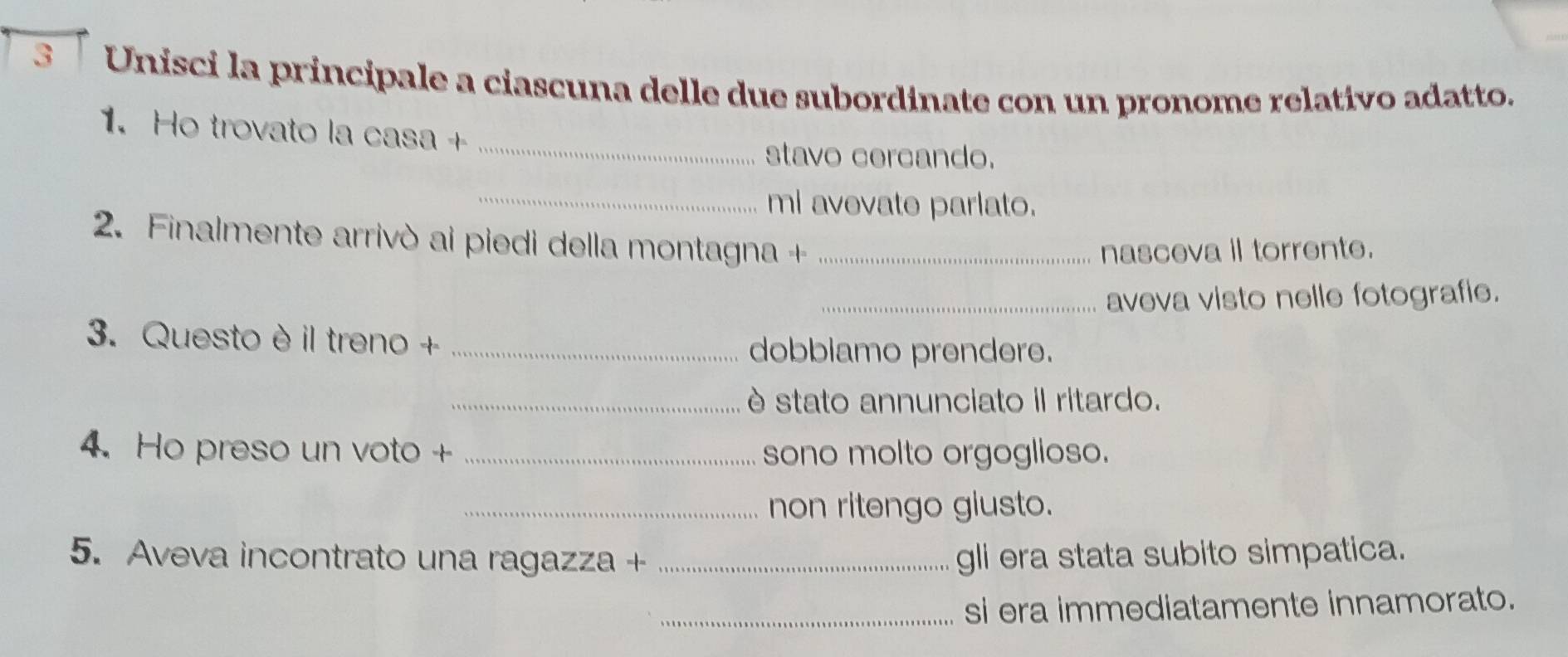 3「 Unisci la principale a ciascuna delle due subordinate con un pronome relativo adatto. 
_ 
1. Ho trovato la casa + 
stavo cercando. 
_mi avevate parlato. 
2. Finalmente arrivò ai piedi della montagna +_ 
nasceva il torrente. 
_aveva visto nelle fotografie. 
3. Questo è il treno +_ 
dobblamo prendere. 
_è stato annunciato il ritardo. 
4. Ho preso un voto + _sono molto orgoglioso. 
_non ritengo giusto. 
5. Aveva incontrato una ragazza + _gli era stata subito simpatica. 
_si era immediatamente innamorato.