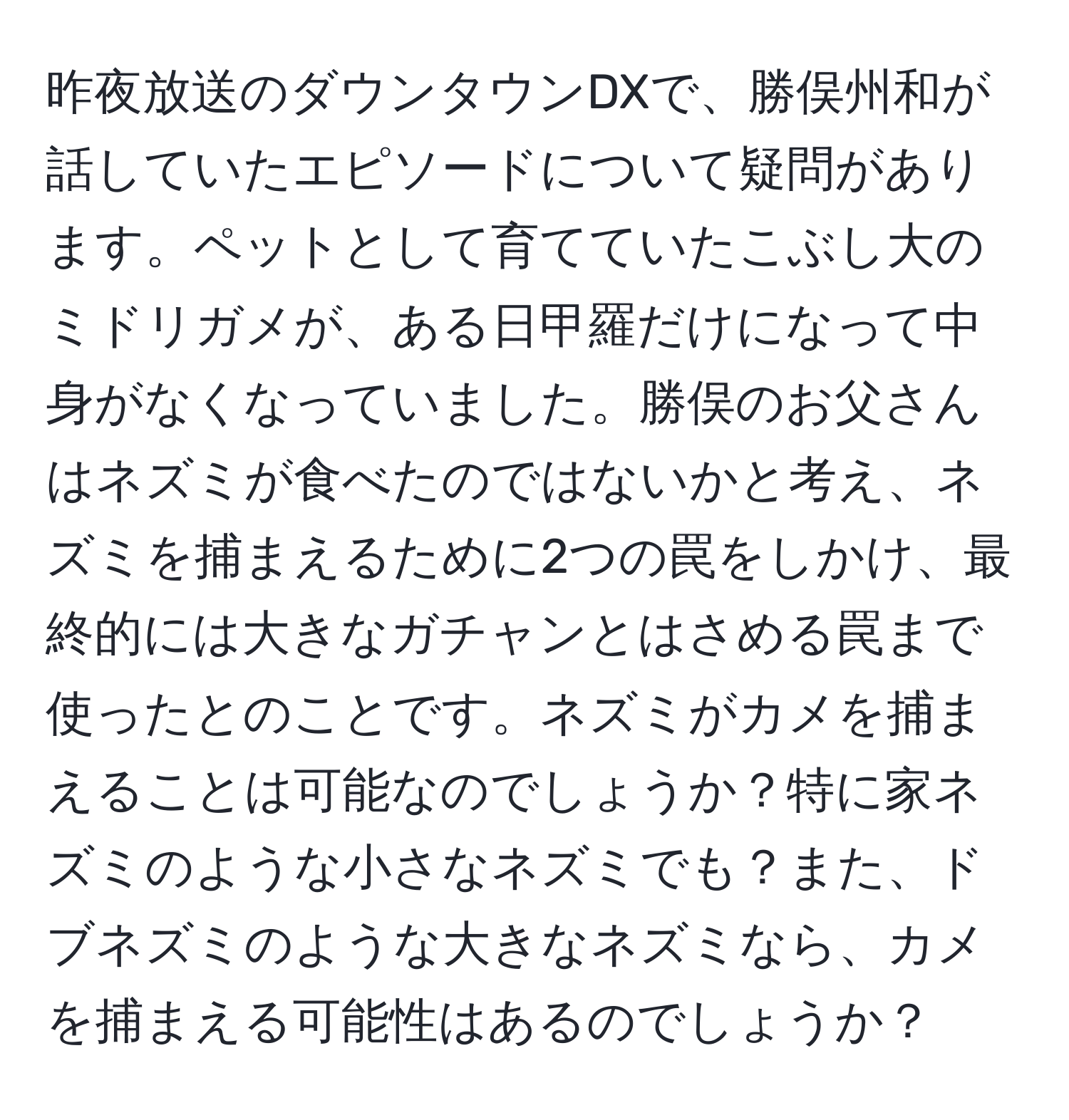 昨夜放送のダウンタウンDXで、勝俣州和が話していたエピソードについて疑問があります。ペットとして育てていたこぶし大のミドリガメが、ある日甲羅だけになって中身がなくなっていました。勝俣のお父さんはネズミが食べたのではないかと考え、ネズミを捕まえるために2つの罠をしかけ、最終的には大きなガチャンとはさめる罠まで使ったとのことです。ネズミがカメを捕まえることは可能なのでしょうか？特に家ネズミのような小さなネズミでも？また、ドブネズミのような大きなネズミなら、カメを捕まえる可能性はあるのでしょうか？