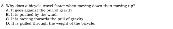 Why does a bicycle travel faster when moving down than moving up?
A. It goes against the pull of gravity.
B. It is pushed by the wind.
C. It is moving towards the pull of gravity.
D. It is pulled through the weight of the bicycle.