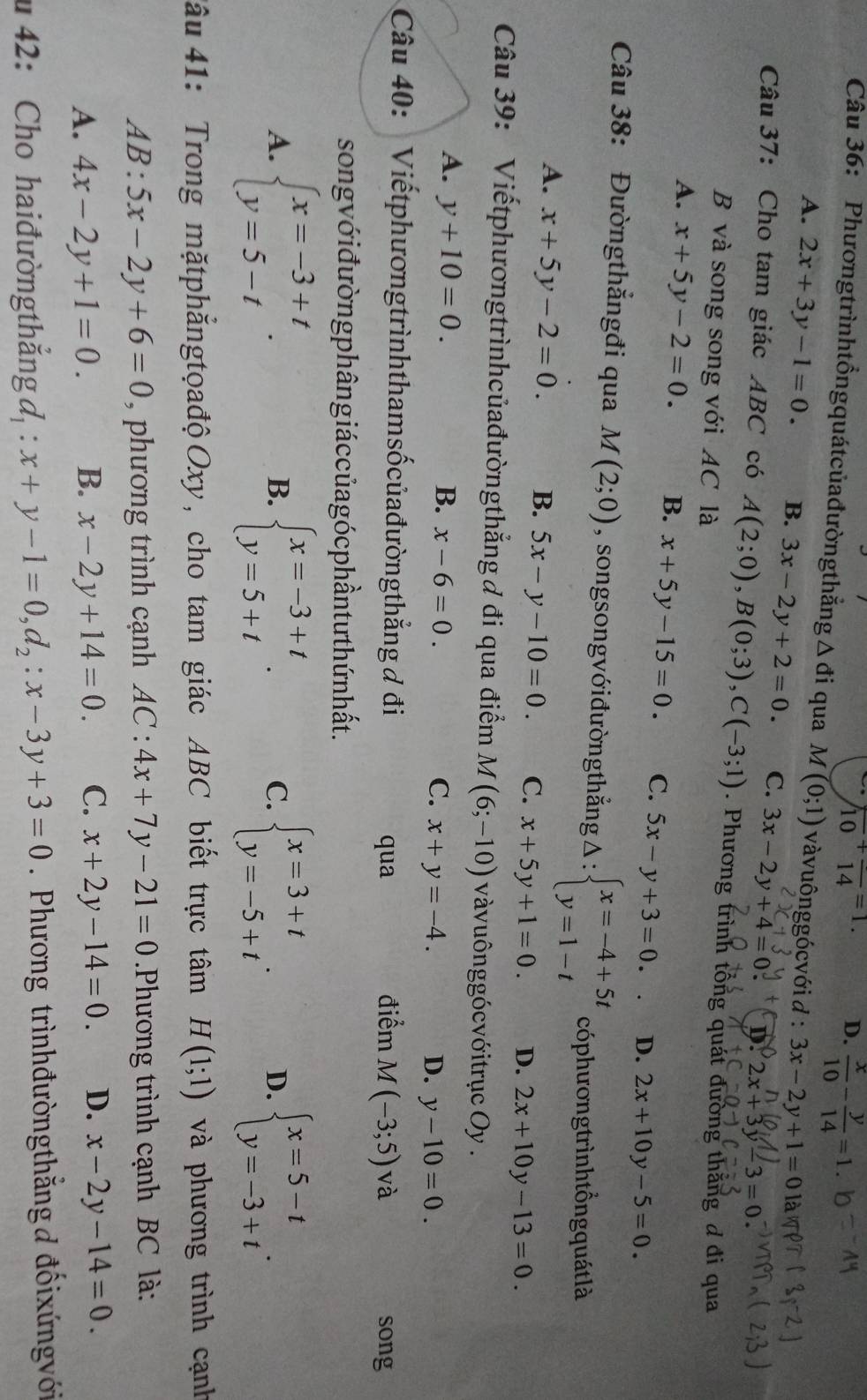 frac 10+frac 14=1 D.  x/10 - y/14 =1.
Câu 36: Phươngtrìnhtồngquátcủađườngthẳng △ di qua M(0;1) vàvuônggócvới d : 3x-2y+1=0 là
A. 2x+3y-1=0. B. 3x-2y+2=0. C. 3x-2y+4=0 D. 2x+3y-3=0
Câu 37: Cho tam giác ABC có A(2;0),B(0;3),C(-3;1). Phương trình tổng quát đường thắng đ đi qua
B và song song với AC là
A. x+5y-2=0. B. x+5y-15=0. C. 5x-y+3=0. D. 2x+10y-5=0.
Câu 38: Đườngthắngđi qua M(2;0) , songsongvớiđườngthẳng Delta :beginarrayl x=-4+5t y=1-tendarray. có phương trình tổng quát là
A. x+5y-2=0. B. 5x-y-10=0. C. x+5y+1=0. D. 2x+10y-13=0.
Câu 39: Viếtphươngtrìnhcủađườngthẳng ơ đi qua điểm M(6;-10) vàvuônggócvớitrục Oy .
A. y+10=0. B. x-6=0. C. x+y=-4.
D. y-10=0.
Câu 40:  Viếtphươngtrìnhthamsốcủađườngthẳng đ đi điểm M(-3;5)va
qua song
song vớ i đường phângiá c củagó c phần tư thứ n hất.
A. beginarrayl x=-3+t y=5-tendarray. . beginarrayl x=-3+t y=5+tendarray. . beginarrayl x=3+t y=-5+tendarray. . D. beginarrayl x=5-t y=-3+tendarray. .
B.
C.
Tâu 41: Trong mặtphẳngtọađộOxy, cho tam giác ABC biết trực tâm H(1;1) và phương trình cạnh
AB:5x-2y+6=0 , phương trình cạnh AC : 4x+7y-21=0.Phương trình cạnh BC là:
A. 4x-2y+1=0. B. x-2y+14=0. C. x+2y-14=0. D. x-2y-14=0.
u 42: Cho haiđườngthẳng đ : x+y-1=0,d_2:x-3y+3=0. Phương trìnhđườngthẳng d đốixứngvới