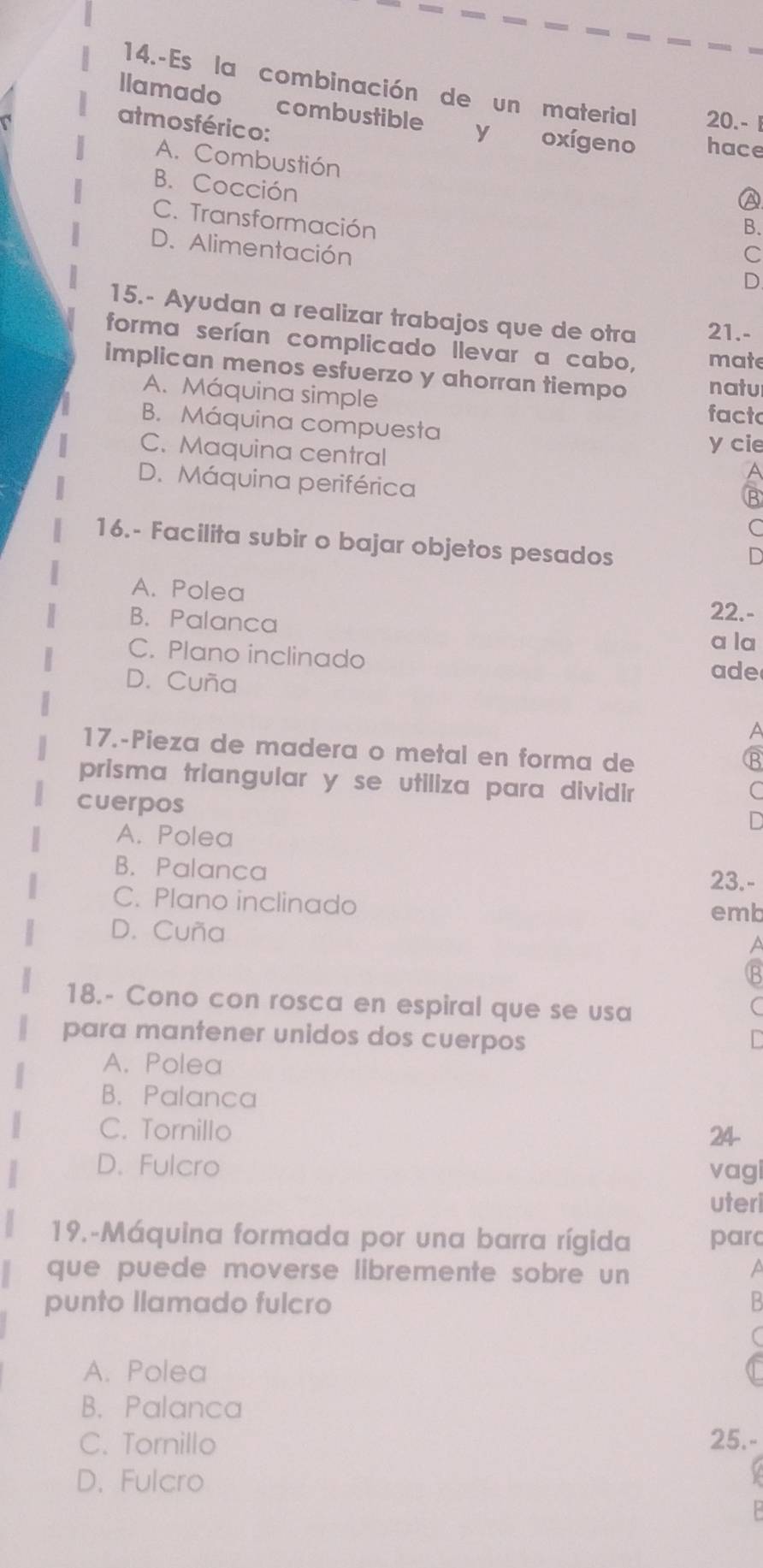 14.-Es la combinación de un material 20.- 1
llamado combustible y oxígeno hace
atmosférico: A
A. Combustión
B. Cocción
C. Transformación
B.
D. Alimentación
C
D
15.- Ayudan a realizar trabajos que de otra 21.-
forma serían complicado llevar a cabo, mate
implican menos esfuerzo y ahorran tiempo natu
A. Máquina simple facto
B. Máquina compuesta
C. Maquina central
y cie
D. Máquina periférica
B
16.- Facilita subir o bajar objetos pesados
A. Polea 22.-
B. Palanca a la
C. Plano inclinado
D. Cuña
ade
a
17.-Pieza de madera o metal en forma de
B
prisma triangular y se utiliza para dividir
cuerpos
C
A. Polea
B. Palanca 23.-
C. Plano inclinado
emb
D. Cuña a
18.- Cono con rosca en espiral que se usa
para mantener unidos dos cuerpos
A. Polea
B. Palanca
C. Tornillo
24
D. Fulcro vagi
uteri
19.-Máquina formada por una barra rígida parc
que puede moverse libremente sobre un a
punto llamado fulcro
A. Polea
B. Palanca
C. Tornillo 25.-
D. Fulcro