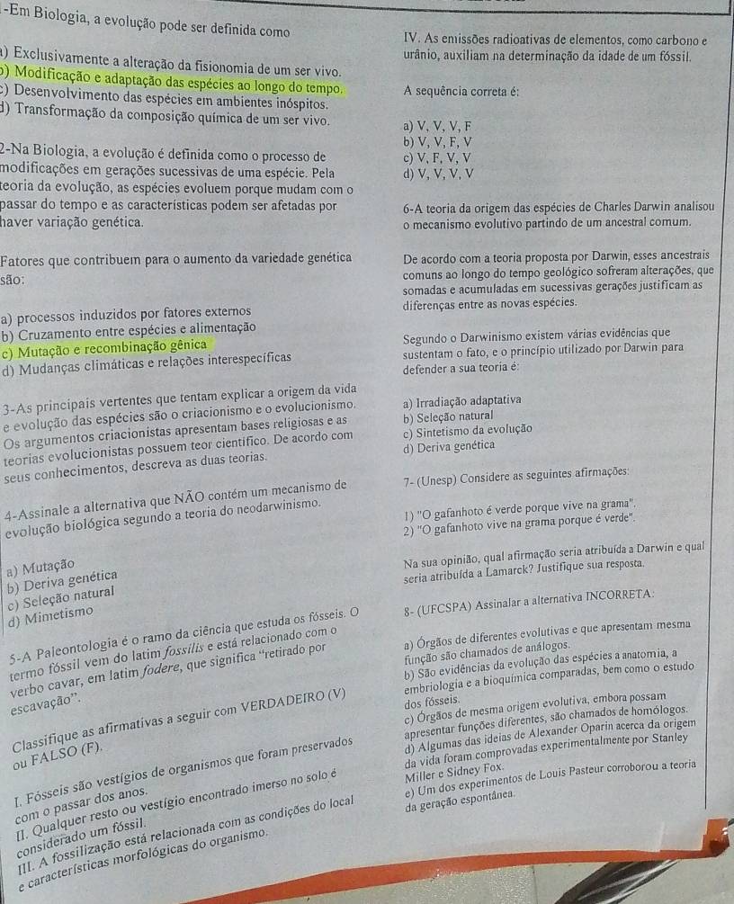 Em Biologia, a evolução pode ser definida como
IV. As emissões radioativas de elementos, como carbono e
urânio, auxiliam na determinação da idade de um fóssil.
a) Exclusivamente a alteração da fisionomia de um ser vivo.
o) Modificação e adaptação das espécies ao longo do tempo. A sequência correta é:
c) Desenvolvimento das espécies em ambientes inóspitos.
d) Transformação da composição química de um ser vivo. a) V, V, V, F
b) V, V, F, V
2-Na Biologia, a evolução é definida como o processo de c) V, F, V, V
modificações em gerações sucessivas de uma espécie. Pela d) V, V, V, V
teoria da evolução, as espécies evoluem porque mudam com o
passar do tempo e as características podem ser afetadas por 6-A teoria da origem das espécies de Charles Darwin analisou
haver variação genética. o mecanismo evolutivo partindo de um ancestral comum.
Fatores que contribuem para o aumento da variedade genética De acordo com a teoria proposta por Darwin, esses ancestrais
são: comuns ao longo do tempo geológico sofreram alterações, que
somadas e acumuladas em sucessivas gerações justificam as
a) processos induzidos por fatores externos diferenças entre as novas espécies.
b) Cruzamento entre espécies e alimentação
c) Mutação e recombinação gênica Segundo o Darwinismo existem várias evidências que
d) Mudanças climáticas e relações interespecíficas sustentam o fato, e o princípio utilizado por Darwin para
defender a sua teoria é
3-As principais vertentes que tentam explicar a origem da vida
e evolução das espécies são o criacionismo e o evolucionismo. a) Irradiação adaptativa
Os argumentos criacionistas apresentam bases religiosas e as b) Seleção natural
teorias evolucionistas possuem teor cientifico. De acordo com c) Sintetismo da evolução
seus conhecimentos, descreva as duas teorias. d) Deriva genética
4-Assinale a alternativa que NÃO contém um mecanismo de 7- (Unesp) Considere as seguintes afirmações:
1) ''O gafanhoto é verde porque vive na grama'',
evolução biológica segundo a teoria do neodarwinismo.
2) 'O gafanhoto vive na grama porque é verde".
a) Mutação
Na sua opinião, qual afirmação seria atribuída a Darwin e qual
b) Deriva genética
seria atribuída a Lamarck? Justifique sua resposta.
c) Seleção natural d) Mimetismo
5-A Paleontologia é o ramo da ciência que estuda os fósseis. O 8- (UFCSPA) Assinalar a alternativa INCORRETA:
a) Órgãos de diferentes evolutivas e que apresentam mesma
termo fóssil vem do latim fossilis e está relacionado com o
função são chamados de análogos.
b) São evidências da evolução das espécies a anatomia, a
escavação''. verbo cavar, em latim fodere, que significa ‘retirado por
embriologia e a bioquímica comparadas, bem como o estudo
dos fósseis.
c) Órgãos de mesma origem evolutiva, embora possam
apresentar funções diferentes, são chamados de homólogos.
ou FALSO (F). Classifique as afirmativas a seguir com VERDADEIRO (V)
da vida foram comprovadas experimentalmente por Stanley
I. Fósseis são vestígios de organismos que foram preservados
d) Algumas das ideias de Alexander Oparin acerca da origem
e) Um dos experimentos de Louis Pasteur corroborou a teoria
da geração espontânea.
[1. Qualquer resto ou vestígio encontrado imerso no solo é
Miller e Sidney Fox.
com o passar dos anos.
III. A fossilização está relacionada com as condições do local
considerado um fóssil.
e características morfológicas do organismo.