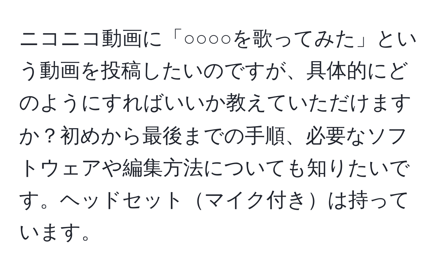 ニコニコ動画に「○○○○を歌ってみた」という動画を投稿したいのですが、具体的にどのようにすればいいか教えていただけますか？初めから最後までの手順、必要なソフトウェアや編集方法についても知りたいです。ヘッドセットマイク付きは持っています。