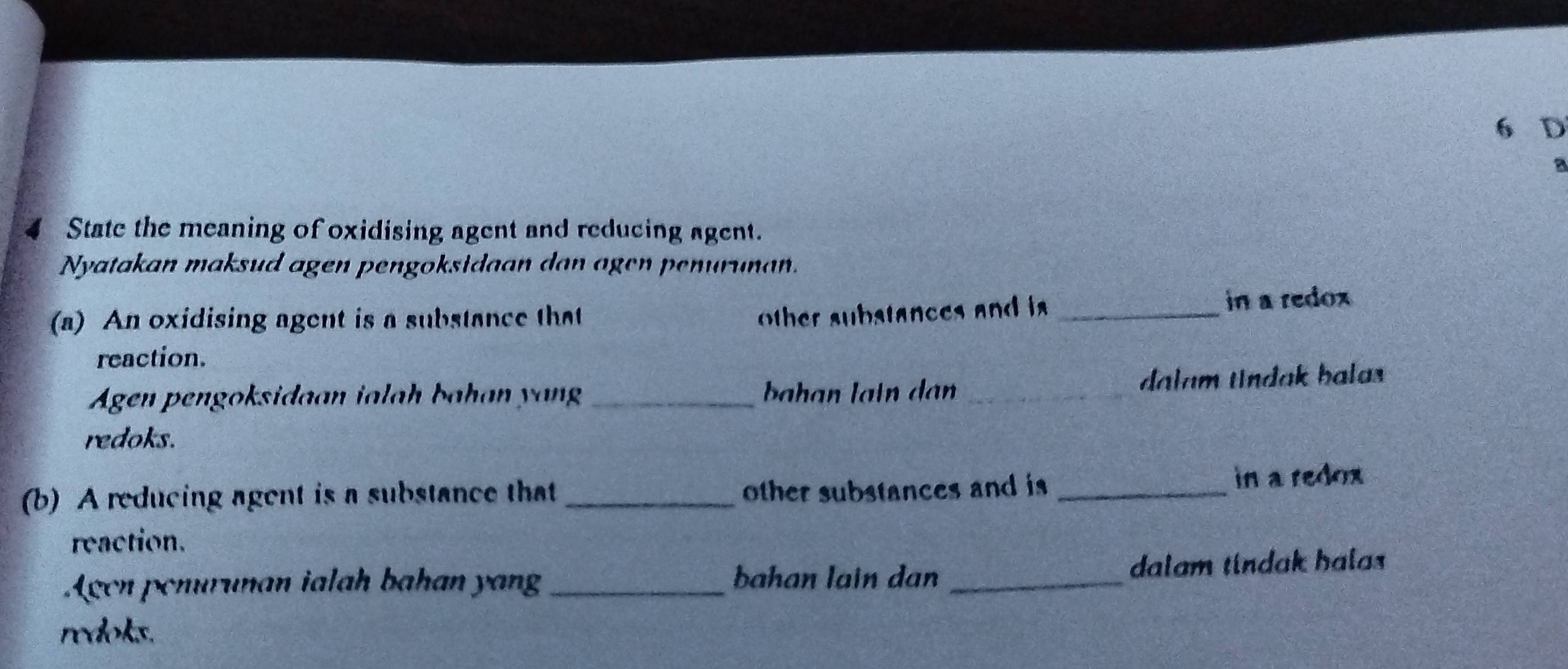 a 
4 State the meaning of oxidising agent and reducing agent. 
Nyatakan maksud agen pengoksidaan dan agen penurunan. 
(a) An oxidising agent is a substance that _in a redox 
other sub stances and i 
reaction. 
Agen pengoksidaan ialah bahan yang_ ahan lain dan _dalam tndak balas 
redoks. 
(b) A reducing agent is a substance that _other substances and is _in a redox 
reaction. 
Agen penurunan ialah bahan yan _dalam tindak halas 
bahan lain dan 
redoks.