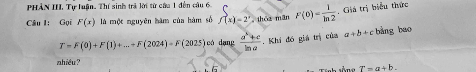 PHÀN III. Tự luận. Thí sinh trả lời từ câu 1 đến câu 6. 
Câu 1: Gọi F(x) là một nguyên hàm của hàm số f(x)=2^x , thóa mãn F(0)= 1/ln 2 . Giá trị biều thức
T=F(0)+F(1)+...+F(2024)+F(2025) có dạng  (a^b+c)/ln a . Khí đó giá trị ciaa+b+c bằng bao 
nhiêu? 
Tính tổng T=a+b.