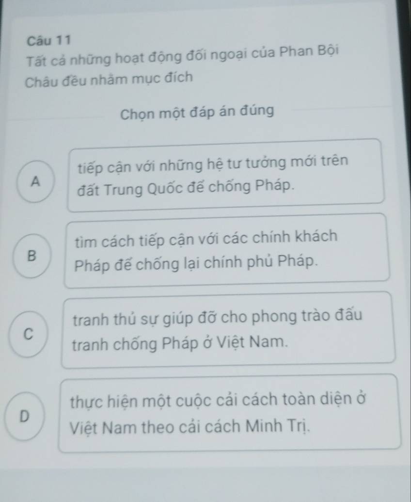 Tất cả những hoạt động đối ngoại của Phan Bội
Châu đều nhãm mục đích
Chọn một đáp án đúng
tiếp cận với những hệ tư tưởng mới trên
A
đất Trung Quốc để chống Pháp.
tìm cách tiếp cận với các chính khách
B
Pháp đế chống lại chính phủ Pháp.
tranh thủ sự giúp đỡ cho phong trào đấu
C
tranh chống Pháp ở Việt Nam.
thực hiện một cuộc cải cách toàn diện ở
D
Việt Nam theo cải cách Minh Trị.