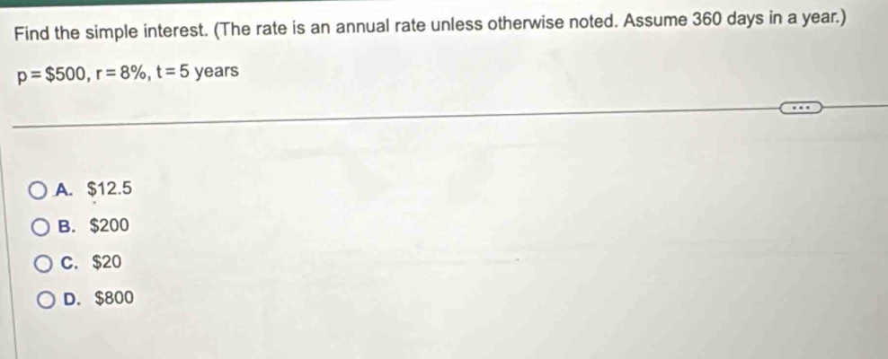 Find the simple interest. (The rate is an annual rate unless otherwise noted. Assume 360 days in a year.)
p=$500, r=8% , t=5 years
A. $12.5
B. $200
C. $20
D. $800