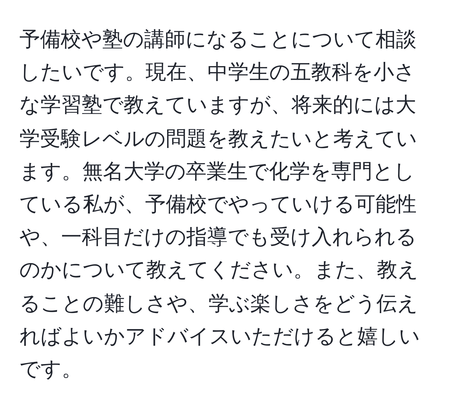 予備校や塾の講師になることについて相談したいです。現在、中学生の五教科を小さな学習塾で教えていますが、将来的には大学受験レベルの問題を教えたいと考えています。無名大学の卒業生で化学を専門としている私が、予備校でやっていける可能性や、一科目だけの指導でも受け入れられるのかについて教えてください。また、教えることの難しさや、学ぶ楽しさをどう伝えればよいかアドバイスいただけると嬉しいです。