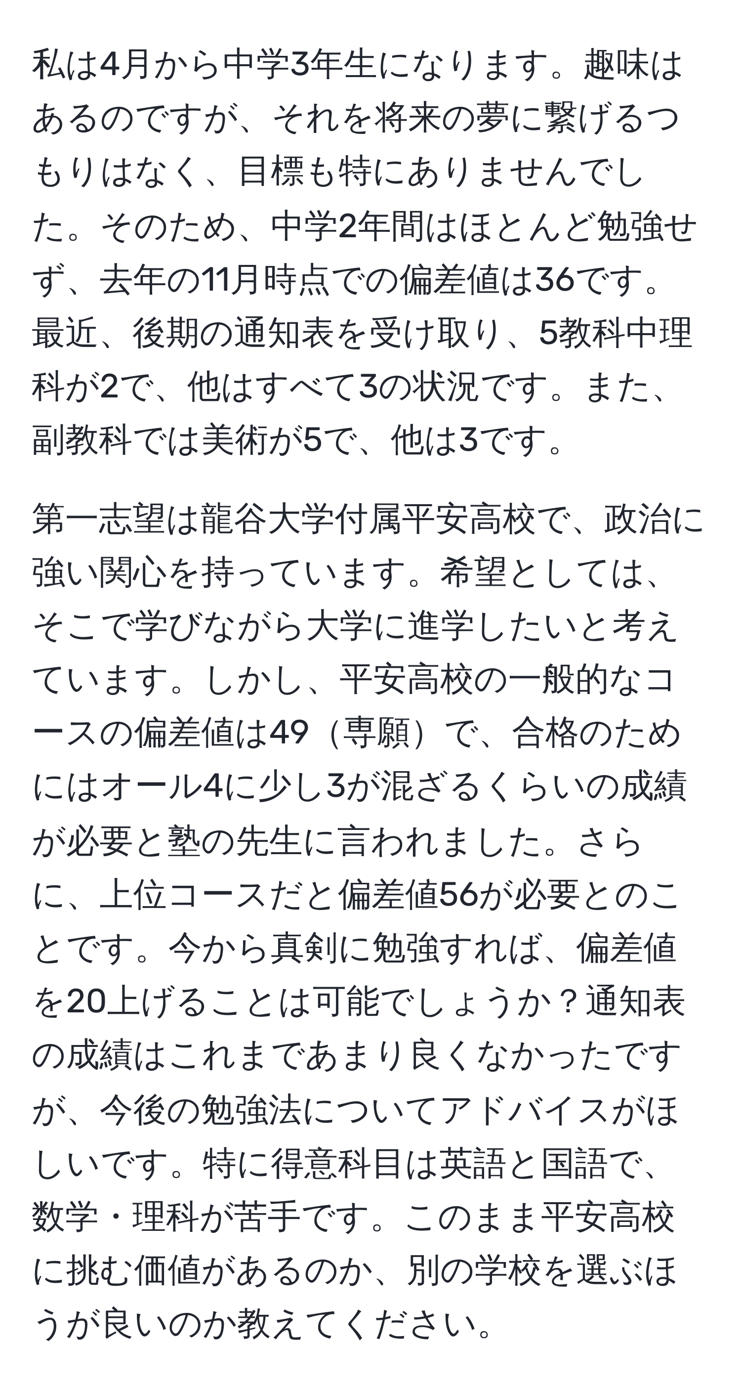 私は4月から中学3年生になります。趣味はあるのですが、それを将来の夢に繋げるつもりはなく、目標も特にありませんでした。そのため、中学2年間はほとんど勉強せず、去年の11月時点での偏差値は36です。最近、後期の通知表を受け取り、5教科中理科が2で、他はすべて3の状況です。また、副教科では美術が5で、他は3です。

第一志望は龍谷大学付属平安高校で、政治に強い関心を持っています。希望としては、そこで学びながら大学に進学したいと考えています。しかし、平安高校の一般的なコースの偏差値は49専願で、合格のためにはオール4に少し3が混ざるくらいの成績が必要と塾の先生に言われました。さらに、上位コースだと偏差値56が必要とのことです。今から真剣に勉強すれば、偏差値を20上げることは可能でしょうか？通知表の成績はこれまであまり良くなかったですが、今後の勉強法についてアドバイスがほしいです。特に得意科目は英語と国語で、数学・理科が苦手です。このまま平安高校に挑む価値があるのか、別の学校を選ぶほうが良いのか教えてください。