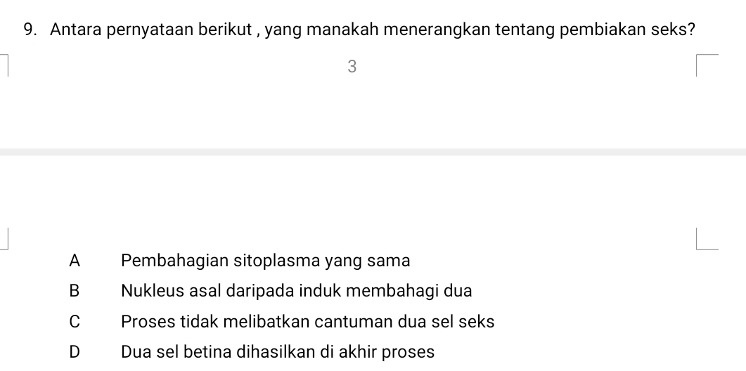 Antara pernyataan berikut , yang manakah menerangkan tentang pembiakan seks?
3
A Pembahagian sitoplasma yang sama
B Nukleus asal daripada induk membahagi dua
C Proses tidak melibatkan cantuman dua sel seks
D Dua sel betina dihasilkan di akhir proses