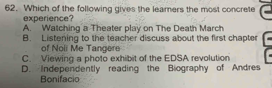 Which of the following gives the learners the most concrete
experience?
A. Watching a Theater play on The Death March
B. Listening to the teacher discuss about the first chapter
of Noli Me Tangere
C. Viewing a photo exhibit of the EDSA revolution
D. Independently reading the Biography of Andres
Bonifacio