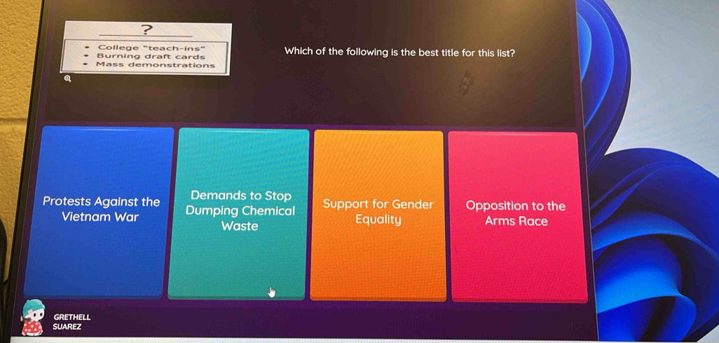 ?
College "teach-ins"
Burning draft cards Which of the following is the best title for this list?
Mass demonstrations
Q
Demands to Stop
Protests Against the Dumping Chemical Support for Gender Opposition to the
Vietnam War Equality Arms Race
Waste
GRETHELL
SUAREZ