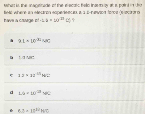 What is the magnitude of the electric field intensity at a point in the
field where an electron experiences a 1.0-newton force (electrons
have a charge of -1.6* 10^(-19)C) ?
a 9.1* 10^(-31)N/C
b 1.0 N/C
C 1.2* 10^(-43)N/C
d 1.6* 10^(-19)N/C
e 6.3* 10^(18)N/C