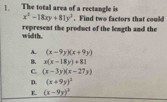 The total area of a rectangle is
x^2-18xy+81y^2. Find two factors that could
represent the product of the length and the
width.
A. (x-9y)(x+9y)
B. x(x-18y)+81
C. (x-3y)(x-27y)
D. (x+9y)^2
E. (x-9y)^2