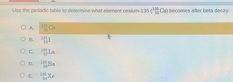 Use the periodic table to determine what element cesium · 135(_(55)^(135)Cs) becomes after beta decay.
A. _(55)^(135)Cs
B. _(53)^(131)I
C. _(57)^(139)La
D. _(56)^(135)Ba
E. _(54)^(135)Xe