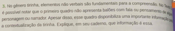 No gênero tirinha, elementos não verbais são fundamentais para a compreensão. No Tex 2 
é possível notar que o primeiro quadro não apresenta balões com fala ou pensamento de algu 
personagem ou narrador. Apesar disso, esse quadro disponibiliza uma importante informação par 
a contextualização da tirinha. Explique, em seu caderno, que informação é essa.