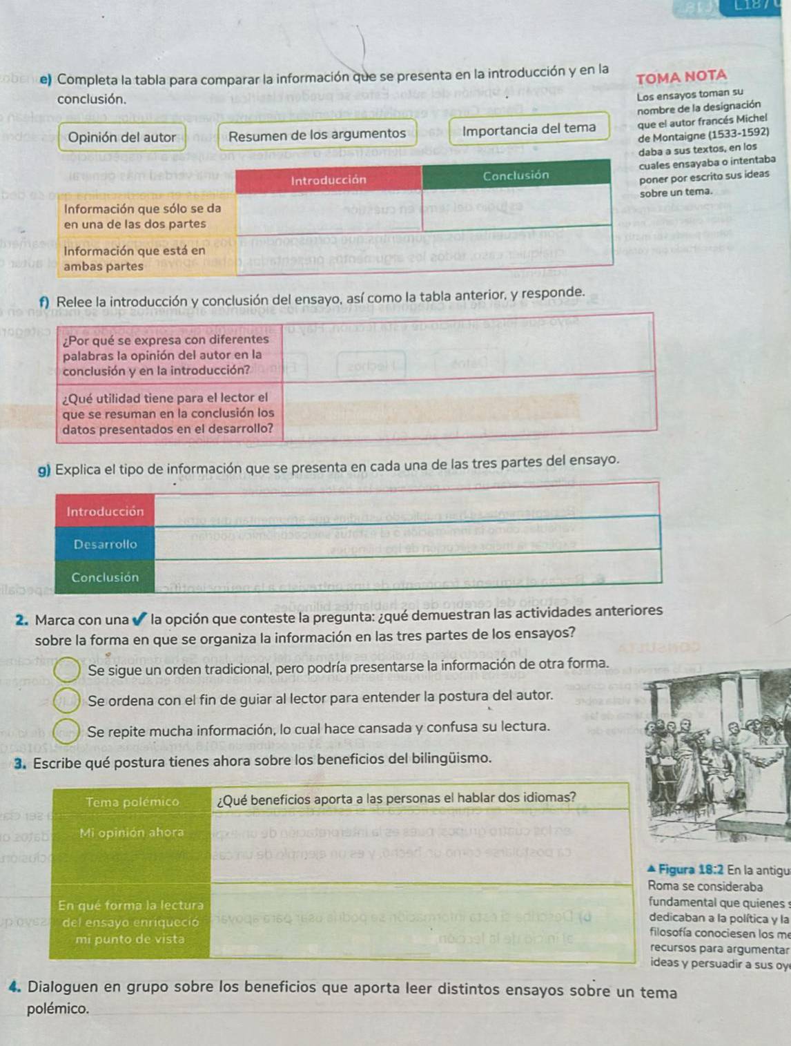 L187
e) Completa la tabla para comparar la información que se presenta en la introducción y en la
TOMA NOTA
conclusión.
Los ensayos toman su
nombre de la designación
Opinión del autor Resumen de los argumentos Importancia del tema que el autor francés Michel
de Montaigne (1533-1592)
daba a sus textos, en los
les ensayaba o intentaba
er por escrito sus ideas
re un tema.
f) Relee la introducción y conclusión del ensayo, así como la tabla anterior, y responde.
g) Explica el tipo de información que se presenta en cada una de las tres partes del ensayo.
2. Marca con una ✔ la opción que conteste la pregunta: ¿qué demuestran las actividades anteriores
sobre la forma en que se organiza la información en las tres partes de los ensayos?
Se sigue un orden tradicional, pero podría presentarse la información de otra forma.
Se ordena con el fin de guiar al lector para entender la postura del autor.
Se repite mucha información, lo cual hace cansada y confusa su lectura.
3. Escribe qué postura tienes ahora sobre los beneficios del bilingüismo.
ra 18:2 En la antigu
se consideraba
mental que quienes 
aban a la política y la
ía conociesen los me
os para argumentar
y persuadir a sus oy
4. Dialoguen en grupo sobre los beneficios que aporta leer distintos ensayos sobre un tema
polémico.