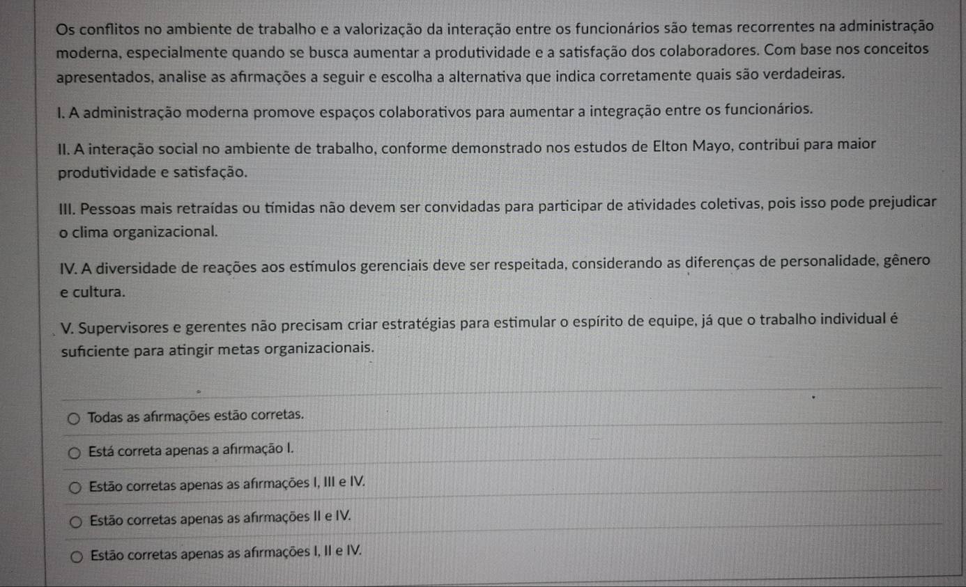 Os conflitos no ambiente de trabalho e a valorização da interação entre os funcionários são temas recorrentes na administração
moderna, especialmente quando se busca aumentar a produtividade e a satisfação dos colaboradores. Com base nos conceitos
apresentados, analise as afrmações a seguir e escolha a alternativa que indica corretamente quais são verdadeiras.
I. A administração moderna promove espaços colaborativos para aumentar a integração entre os funcionários.
II. A interação social no ambiente de trabalho, conforme demonstrado nos estudos de Elton Mayo, contribui para maior
produtividade e satisfação.
III. Pessoas mais retraídas ou tímidas não devem ser convidadas para participar de atividades coletivas, pois isso pode prejudicar
o clima organizacional.
IV. A diversidade de reações aos estímulos gerenciais deve ser respeitada, considerando as diferenças de personalidade, gênero
e cultura.
V. Supervisores e gerentes não precisam criar estratégias para estimular o espírito de equipe, já que o trabalho individual é
sufciente para atingir metas organizacionais.
Todas as afirmações estão corretas.
Está correta apenas a afırmação I.
Estão corretas apenas as afirmações I, III e IV.
Estão corretas apenas as afirmações II e IV.
Estão corretas apenas as afirmações I, II e IV.