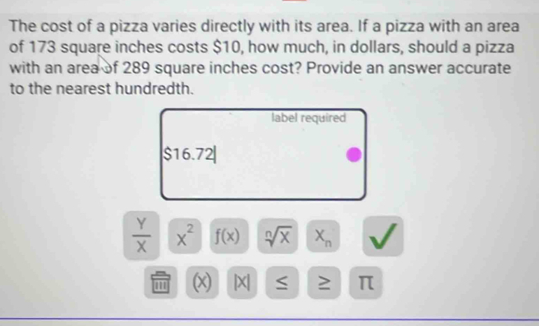 The cost of a pizza varies directly with its area. If a pizza with an area 
of 173 square inches costs $10, how much, in dollars, should a pizza 
with an area of 289 square inches cost? Provide an answer accurate 
to the nearest hundredth. 
label required 
s 10.74
 Y/X  x^2 f(x) sqrt[n](x) X_n
(x) | X| ≤ ≥ π