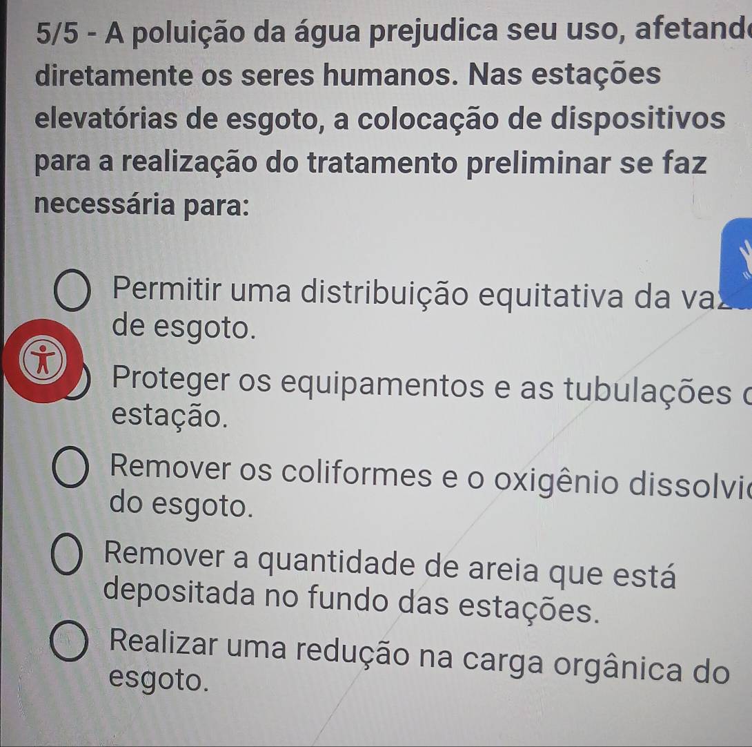 5/5 - A poluição da água prejudica seu uso, afetande
diretamente os seres humanos. Nas estações
elevatórias de esgoto, a colocação de dispositivos
para a realização do tratamento preliminar se faz
necessária para:
Permitir uma distribuição equitativa da va
de esgoto.
i
Proteger os equipamentos e as tubulações o
estação.
Remover os coliformes e o oxigênio dissolvio
do esgoto.
Remover a quantidade de areia que está
depositada no fundo das estações.
Realizar uma redução na carga orgânica do
esgoto.