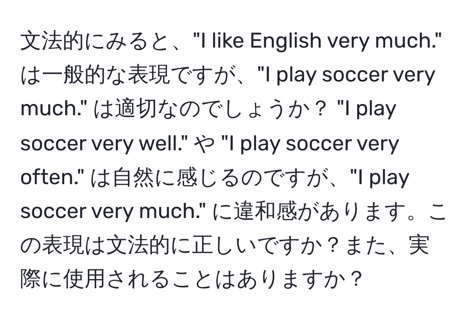 文法的にみると、"I like English very much." は一般的な表現ですが、"I play soccer very much." は適切なのでしょうか？ "I play soccer very well." や "I play soccer very often." は自然に感じるのですが、"I play soccer very much." に違和感があります。この表現は文法的に正しいですか？また、実際に使用されることはありますか？