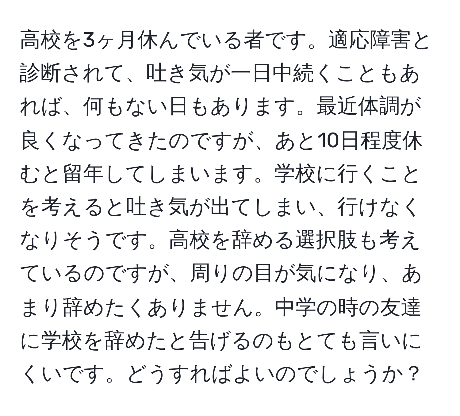 高校を3ヶ月休んでいる者です。適応障害と診断されて、吐き気が一日中続くこともあれば、何もない日もあります。最近体調が良くなってきたのですが、あと10日程度休むと留年してしまいます。学校に行くことを考えると吐き気が出てしまい、行けなくなりそうです。高校を辞める選択肢も考えているのですが、周りの目が気になり、あまり辞めたくありません。中学の時の友達に学校を辞めたと告げるのもとても言いにくいです。どうすればよいのでしょうか？