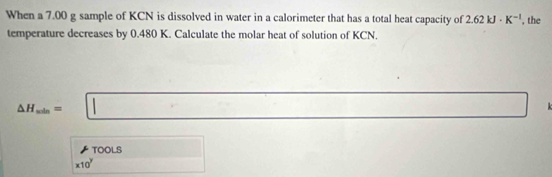 When a 7.00 g sample of KCN is dissolved in water in a calorimeter that has a total heat capacity of 2.62kJ· K^(-1) , the 
temperature decreases by 0.480 K. Calculate the molar heat of solution of KCN.
△ H_soin=□
TOOLS □
* 10^y (-3,DE)