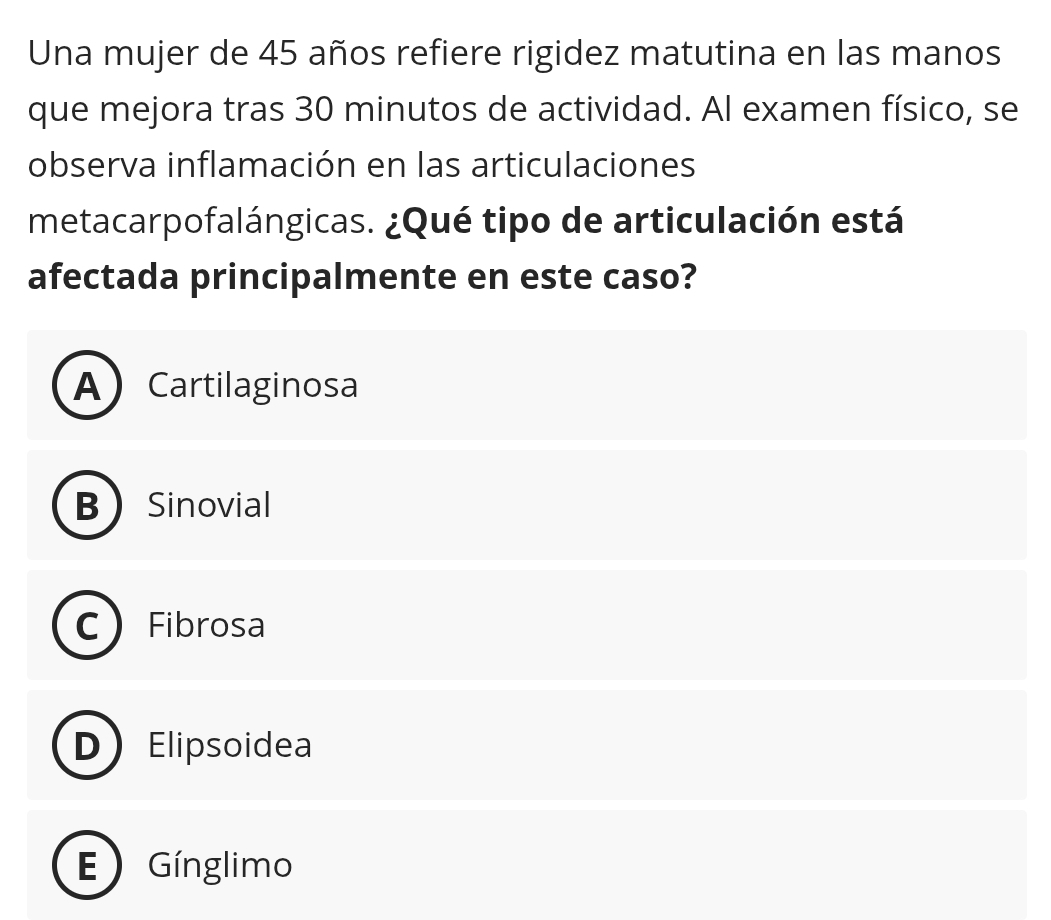 Una mujer de 45 años refiere rigidez matutina en las manos
que mejora tras 30 minutos de actividad. Al examen físico, se
observa inflamación en las articulaciones
metacarpofalángicas. ¿Qué tipo de articulación está
afectada principalmente en este caso?
A Cartilaginosa
B Sinovial
Fibrosa
Elipsoidea
Gínglimo