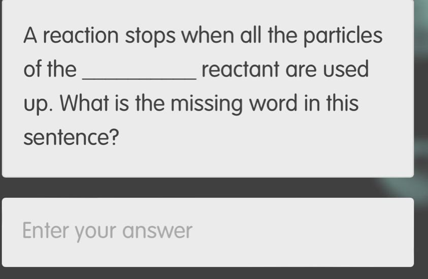 A reaction stops when all the particles 
of the _reactant are used 
up. What is the missing word in this 
sentence? 
Enter your answer