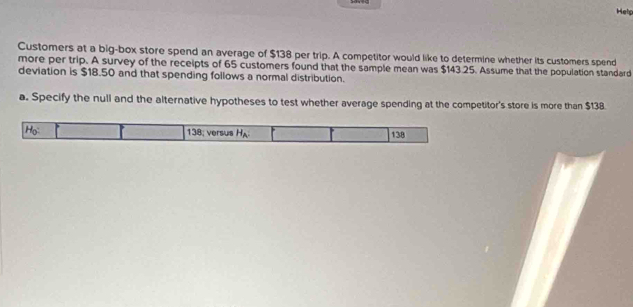 Hel 
Customers at a big-box store spend an average of $138 per trip. A competitor would like to determine whether its customers spend 
more per trip. A survey of the receipts of 65 customers found that the sample mean was $143.25. Assume that the population standard 
deviation is $18.50 and that spending follows a normal distribution. 
a. Specify the null and the alternative hypotheses to test whether average spending at the competitor's store is more than $138. 
Họ 138; versus HA 138