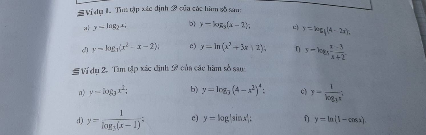 Ví dụ 1. Tìm tập xác định 9 của các hàm số sau: 
a) y=log _2x; b) y=log _3(x-2)
c) y=log _ 1/3 (4-2x); 
d) y=log _3(x^2-x-2); e) y=ln (x^2+3x+2); f) y=log _5 (x-3)/x+2 . 
≡Ví dụ 2. Tìm tập xác định 9 của các hàm số sau: 
b) 
a) y=log _3x^2; y=log _3(4-x^2)^4; c) y=frac 1log _3x; 
e) 
d) y=frac 1log _3(x-1); y=log |sin x| f) y=ln (1-cos x).