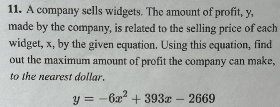 A company sells widgets. The amount of profit, y, 
made by the company, is related to the selling price of each 
widget, x, by the given equation. Using this equation, find 
out the maximum amount of profit the company can make, 
to the nearest dollar.
y=-6x^2+393x-2669