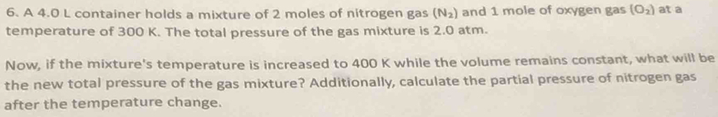 A 4.0 L container holds a mixture of 2 moles of nitrogen gas (N_2) and 1 mole of oxygen gas (O_2) at a 
temperature of 300 K. The total pressure of the gas mixture is 2.0 atm. 
Now, if the mixture's temperature is increased to 400 K while the volume remains constant, what will be 
the new total pressure of the gas mixture? Additionally, calculate the partial pressure of nitrogen gas 
after the temperature change.