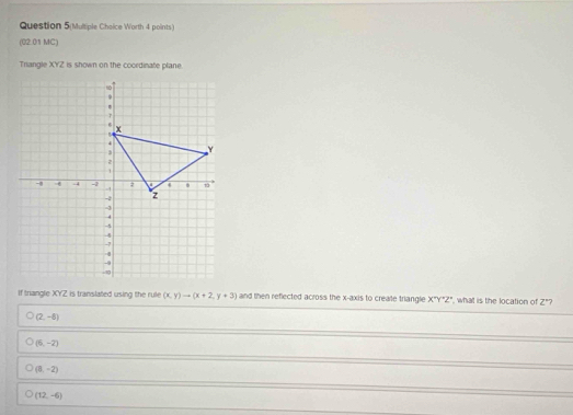 Question 5(Multiple Choice Worth 4 points)
(02.01 MC)
Triangle XYZ is shown on the coordinate plane.
If triangle XYZ is translated using the rule (x,y)to (x+2,y+3) and then reflected across the x-axis to create triangle X'Y'Z'' ', what is the location of Z° 7
(2,-6)
(6,-2)
(5,-2)
(12,-6)