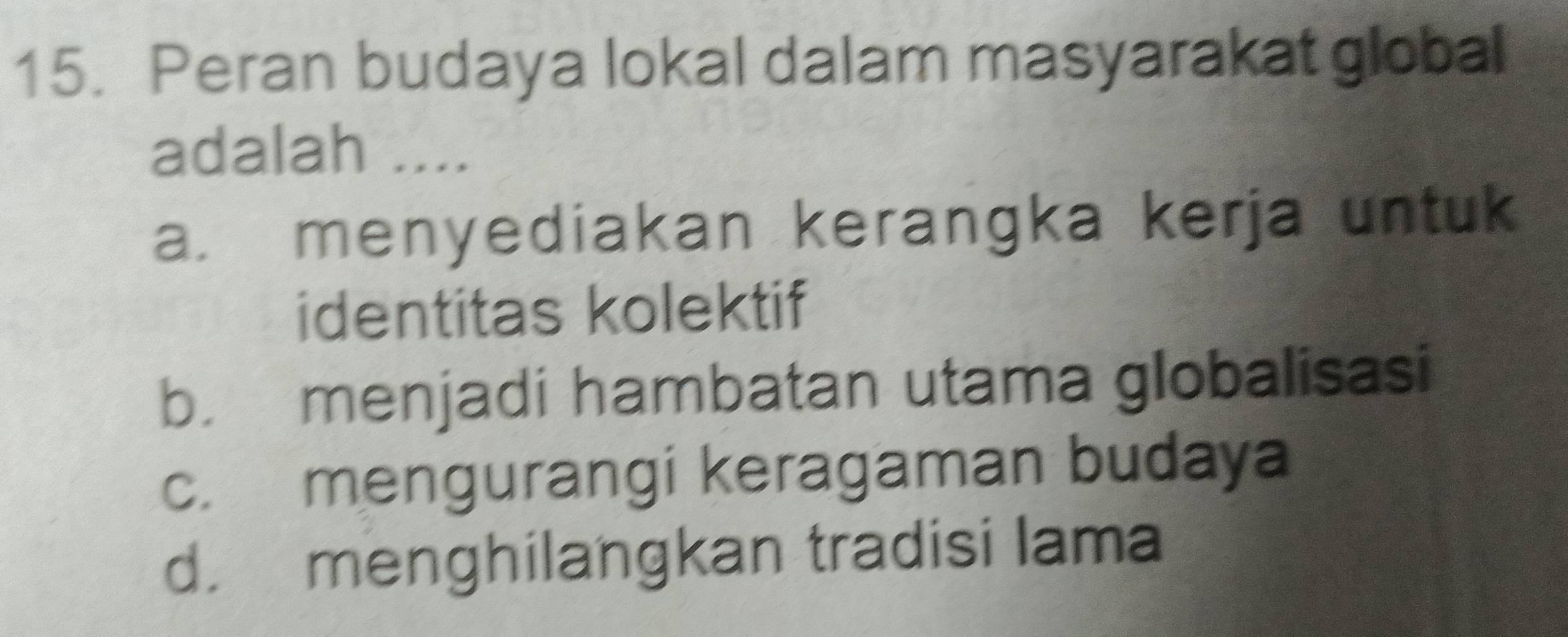 Peran budaya lokal dalam masyarakat global
adalah ....
a. menyediakan kerangka kerja untuk
identitas kolektif
b. menjadi hambatan utama globalisasi
c. mengurangi keragaman budaya
d. menghilangkan tradisi lama