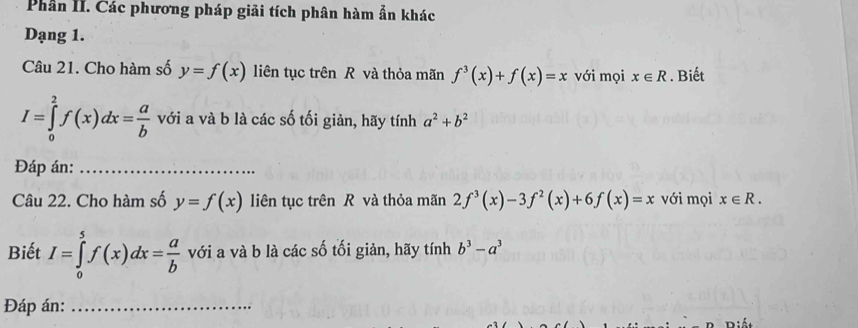 Phần II. Các phương pháp giải tích phân hàm ẫn khác 
Dạng 1. 
Câu 21. Cho hàm số y=f(x) liên tục trên R và thỏa mãn f^3(x)+f(x)=x với mọi x∈ R. Biết
I=∈tlimits _0^(2f(x)dx=frac a)b với a và b là các số tối giản, hãy tính a^2+b^2
Đáp án:_ 
Câu 22. Cho hàm số y=f(x) liên tục trên R và thỏa mãn 2f^3(x)-3f^2(x)+6f(x)=x với mọi x∈ R. 
Biết I=∈tlimits _0^(5f(x)dx=frac a)b với a và b là các số tối giản, hãy tính b^3-a^3
Đáp án:_