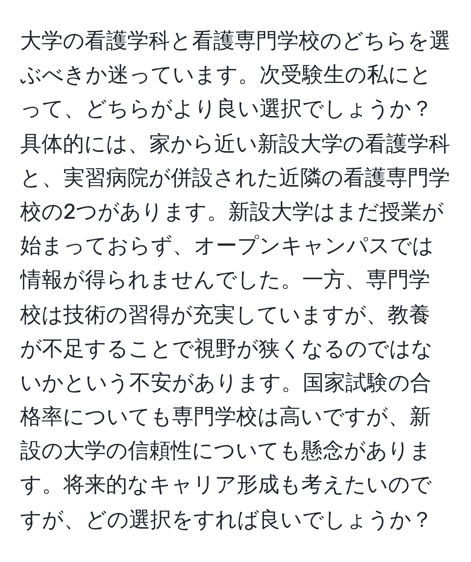 大学の看護学科と看護専門学校のどちらを選ぶべきか迷っています。次受験生の私にとって、どちらがより良い選択でしょうか？具体的には、家から近い新設大学の看護学科と、実習病院が併設された近隣の看護専門学校の2つがあります。新設大学はまだ授業が始まっておらず、オープンキャンパスでは情報が得られませんでした。一方、専門学校は技術の習得が充実していますが、教養が不足することで視野が狭くなるのではないかという不安があります。国家試験の合格率についても専門学校は高いですが、新設の大学の信頼性についても懸念があります。将来的なキャリア形成も考えたいのですが、どの選択をすれば良いでしょうか？