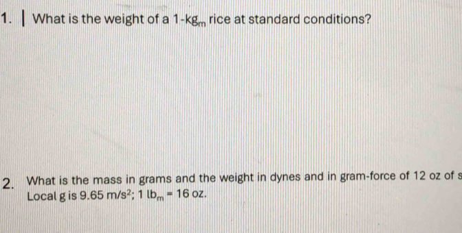 What is the weight of a 1-kg_m rice at standard conditions? 
2. What is the mass in grams and the weight in dynes and in gram-force of 12 oz of s 
Local g is 9.65m/s^2; 1lb_m=16oz.