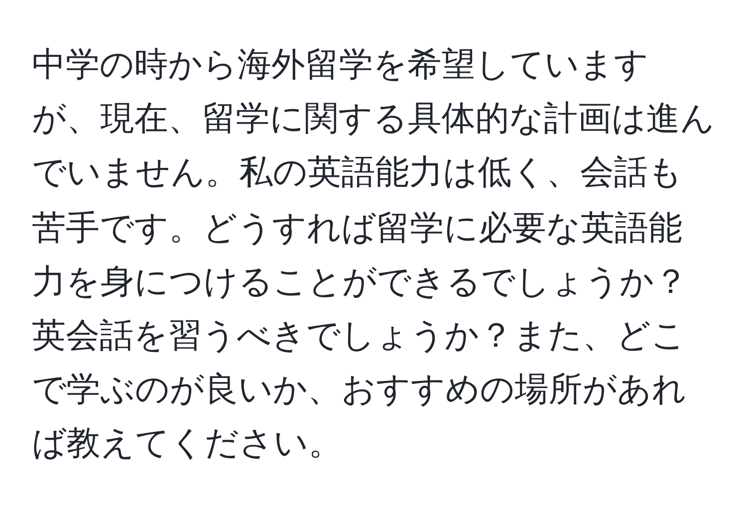 中学の時から海外留学を希望していますが、現在、留学に関する具体的な計画は進んでいません。私の英語能力は低く、会話も苦手です。どうすれば留学に必要な英語能力を身につけることができるでしょうか？英会話を習うべきでしょうか？また、どこで学ぶのが良いか、おすすめの場所があれば教えてください。