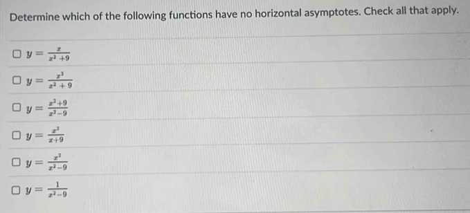 Determine which of the following functions have no horizontal asymptotes. Check all that apply.
y= x/x^2+9 
y= x^3/x^2+9 
y= (x^2+9)/x^2-9 
y= x^2/x+9 
y= x^2/x^2-9 
y= 1/x^2-9 