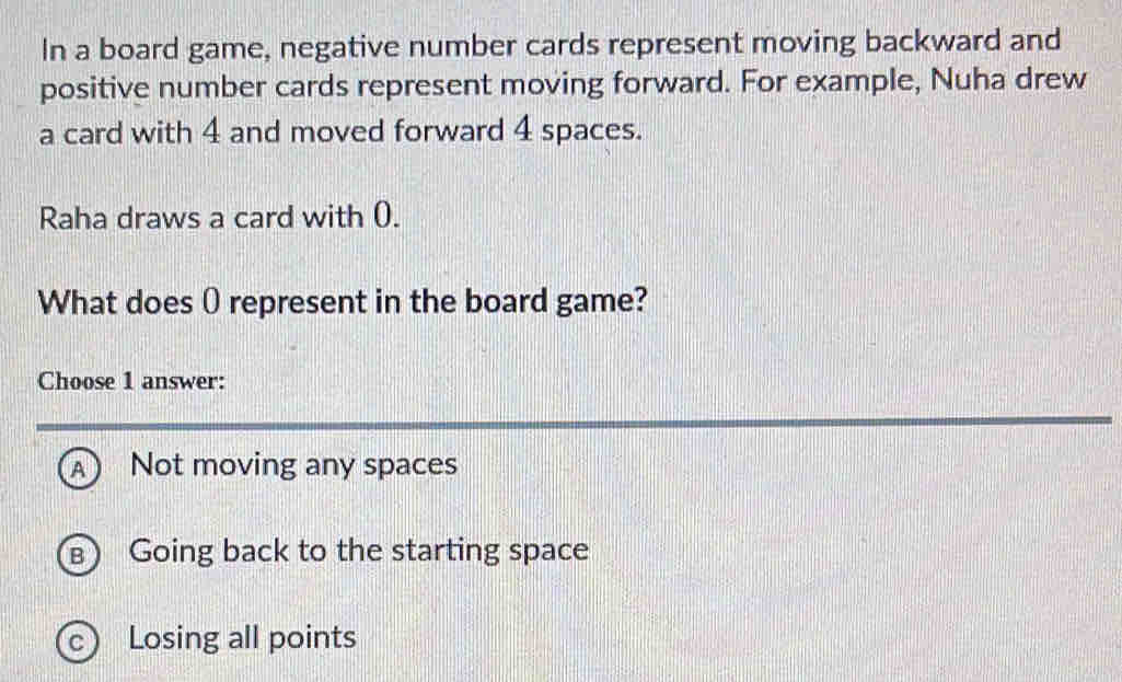 In a board game, negative number cards represent moving backward and
positive number cards represent moving forward. For example, Nuha drew
a card with 4 and moved forward 4 spaces.
Raha draws a card with 0.
What does O represent in the board game?
Choose 1 answer:
A Not moving any spaces
B Going back to the starting space
c Losing all points