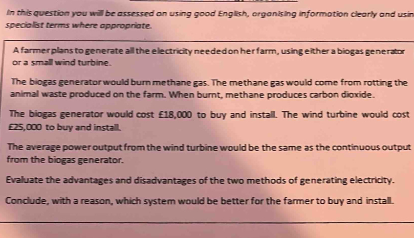 In this question you will be assessed on using good English, organising information clearly and usin 
specialist terms where appropriate. 
A farmer plans to generate all the electricity needed on her farm, using either a biogas generator 
or a small wind turbine. 
The biogas generator would burn methane gas. The methane gas would come from rotting the 
animal waste produced on the farm. When burnt, methane produces carbon dioxide. 
The biogas generator would cost £18,000 to buy and install. The wind turbine would cost
£25,000 to buy and install. 
The average power output from the wind turbine would be the same as the continuous output 
from the biogas generator. 
Evaluate the advantages and disadvantages of the two methods of generating electricity. 
Conclude, with a reason, which system would be better for the farmer to buy and install.