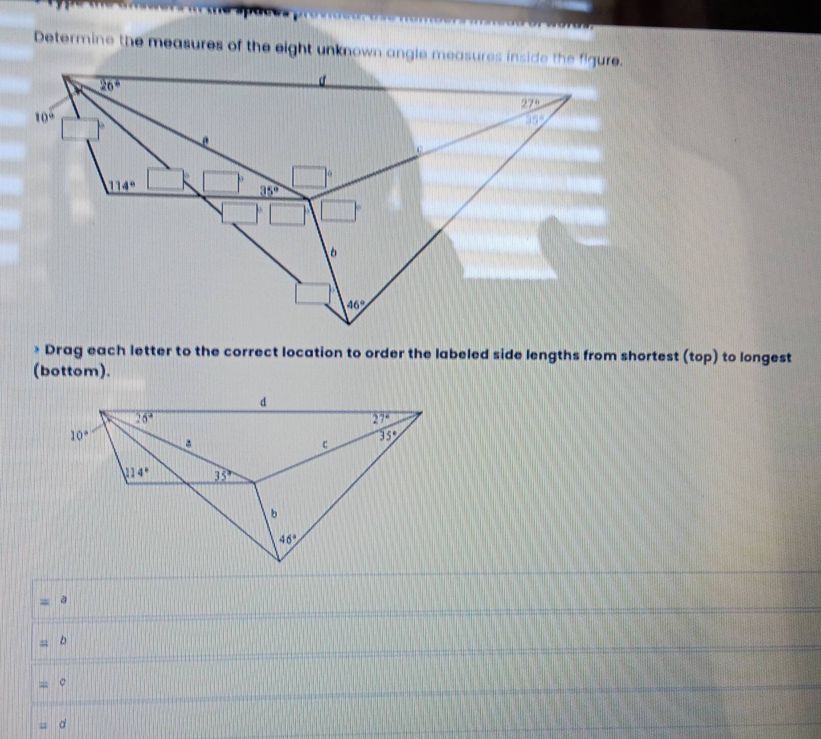 Determine the measures of the eight unknown angle measures inside the figure
* Drag each letter to the correct location to order the labeled side lengths from shortest (top) to longest
(bottom).
a
; 
= 。
d