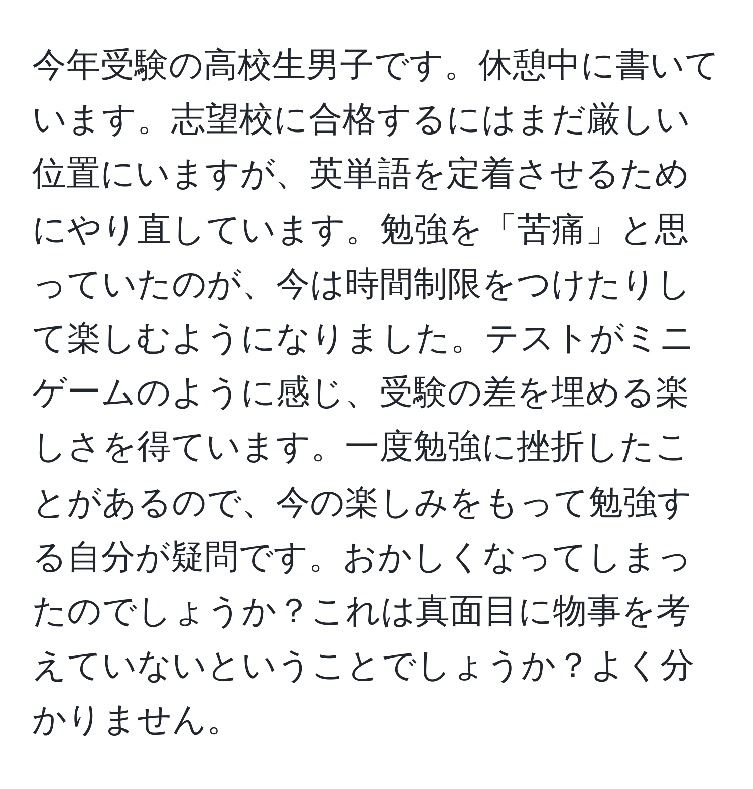 今年受験の高校生男子です。休憩中に書いています。志望校に合格するにはまだ厳しい位置にいますが、英単語を定着させるためにやり直しています。勉強を「苦痛」と思っていたのが、今は時間制限をつけたりして楽しむようになりました。テストがミニゲームのように感じ、受験の差を埋める楽しさを得ています。一度勉強に挫折したことがあるので、今の楽しみをもって勉強する自分が疑問です。おかしくなってしまったのでしょうか？これは真面目に物事を考えていないということでしょうか？よく分かりません。