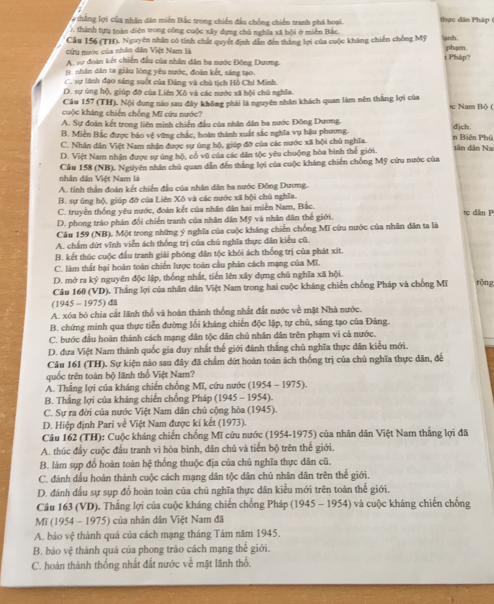 thắng lợi của nhân dân miền Bắc trong chiến đầu chống chiến tranh phá hoại.
thực dân Pháp (
0, thành tựu toàn diện trong công cuộc xây dựng chủ nghĩa xã hội ở miền Bắc.
Câu 156 (TH). Nguyên nhân có tính chất quyết định dẫn đến thăng lợi của cuộc kháng chiến chống Mỹ lanh.
cứu nước của nhân dân Việt Nam là
phạm.
A. sự đoàn kết chiến đầu của nhân dân ba nước Đông Dương. 1 Pháp?
B. nhân dân ta giàu lòng yêu nước, đoàn kết, sáng tạo.
C. sự lãnh đạo sáng suốt của Đảng và chủ tịch Hồ Chí Minh.
D. sự ủng hộ, giúp đỡ của Liên Xô và các nước xã hội chủ nghĩa.
Câu 157 (TH). Nội dung nào sau đây không phải là nguyên nhân khách quan làm nên thắng lợi của c Nam Bộ (
cuộc kháng chiến chống Mĩ cứu nước?
A. Sự đoàn kết trong liên minh chiến đầu của nhân dân ba nước Đông Dương. dịch.
B. Miền Bắc được bảo vệ vững chắc, hoàn thành xuất sắc nghĩa vụ hậu phương. n Biên Phủ
C. Nhân dân Việt Nam nhận được sự úng hộ, giúp đỡ của các nước xã hội chủ nghĩa.
D. Việt Nam nhận được sự ủng hộ, cổ vũ của các dân tộc yêu chuộng hòa bình thế giới.
dân dân Nai
Câu 158 (NB). Nguyên nhân chủ quan dẫn đến thắng lợi của cuộc kháng chiến chống Mỹ cứu nước của
nhân dân Việt Nam là
A. tinh thần đoàn kết chiến đấu của nhân dân ba nước Đông Dương.
B. sự ủng hộ, giúp đỡ của Liên Xô và các nước xã hội chủ nghĩa.
C. truyền thống yêu nước, đoàn kết của nhân dân hai miền Nam, Bắc. rç dân P
D. phong trào phản đối chiến tranh của nhân dân Mỹ và nhân dân thế giới.
Câu 159 (NB). Một trong những ý nghĩa của cuộc kháng chiến chống Mĩ cứu nước của nhân dân ta là
A. chấm dứt vĩnh viễn ách thống trị của chủ nghĩa thực dân kiểu cũ.
B. kết thúc cuộc đấu tranh giải phóng dân tộc khỏi ách thống trị của phát xít.
C. làm thất bại hoàn toàn chiến lược toàn cầu phản cách mạng của Mĩ.
D. mở ra kỷ nguyên độc lập, thống nhất, tiến lên xây dựng chủ nghĩa xã hội.
Câu 160 (VD). Thắng lợi của nhân dân Việt Nam trong hai cuộc kháng chiến chống Pháp và chống Mĩ rộng
(1945 - 1975) đã
A. xóa bỏ chia cất lãnh thổ và hoàn thành thống nhất đất nước về mặt Nhà nước.
B. chứng minh qua thực tiễn đường lối kháng chiến độc lập, tự chủ, sáng tạo của Đảng.
C. bước đầu hoàn thành cách mạng dân tộc dân chủ nhân dân trên phạm vi cả nước.
D. đưa Việt Nam thành quốc gia duy nhất thế giới đánh thắng chủ nghĩa thực dân kiểu mới.
Câu 161 (TH). Sự kiện nào sau đây đã chấm dứt hoàn toàn ách thống trị của chủ nghĩa thực dân, đế
quốc trên toàn bộ lãnh thổ Việt Nam?
A. Thắng lợi của kháng chiến chống Mĩ, cứu nước (1954 - 1975).
B. Thắng lợi của kháng chiến chống Pháp (1945 - 1954).
C. Sự ra đời của nước Việt Nam dân chủ cộng hòa (1945).
D. Hiệp định Pari về Việt Nam được kí kết (1973).
Câu 162 (TH): Cuộc kháng chiến chống Mĩ cứu nước (1954-1975) của nhân dân Việt Nam thắng lợi đã
A. thúc đẩy cuộc đấu tranh vì hòa bình, dân chủ và tiến bộ trên thế giới.
B. làm sụp đổ hoàn toàn hệ thống thuộc địa của chủ nghĩa thực dân cũ.
C. đánh đấu hoàn thành cuộc cách mạng dân tộc dân chủ nhân dân trên thế giới.
D. đánh dấu sự sụp đổ hoàn toàn của chủ nghĩa thực dân kiểu mới trên toàn thế giới.
Câu 163 (VD). Thắng lợi của cuộc kháng chiến chống Pháp (1945 - 1954) và cuộc kháng chiến chống
Mĩ (1954 - 1975) của nhân dân Việt Nam đã
A. bảo vệ thành quả của cách mạng tháng Tám năm 1945.
B. bảo vệ thành quả của phong trào cách mạng thế giới.
C. hoàn thành thống nhất đất nước về mặt lãnh thổ.