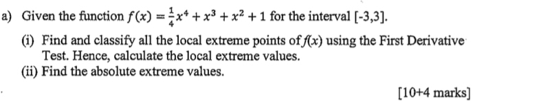 Given the function f(x)= 1/4 x^4+x^3+x^2+1 for the interval [-3,3]. 
(i) Find and classify all the local extreme points of f(x) using the First Derivative 
Test. Hence, calculate the local extreme values. 
(ii) Find the absolute extreme values.
[10+4 marks]