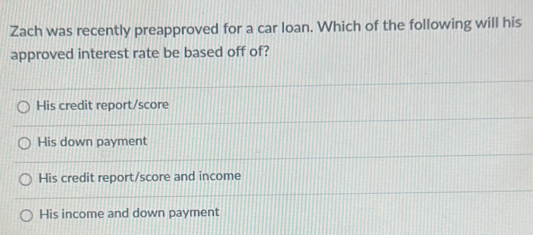 Zach was recently preapproved for a car loan. Which of the following will his
approved interest rate be based off of?
His credit report/score
His down payment
His credit report/score and income
His income and down payment