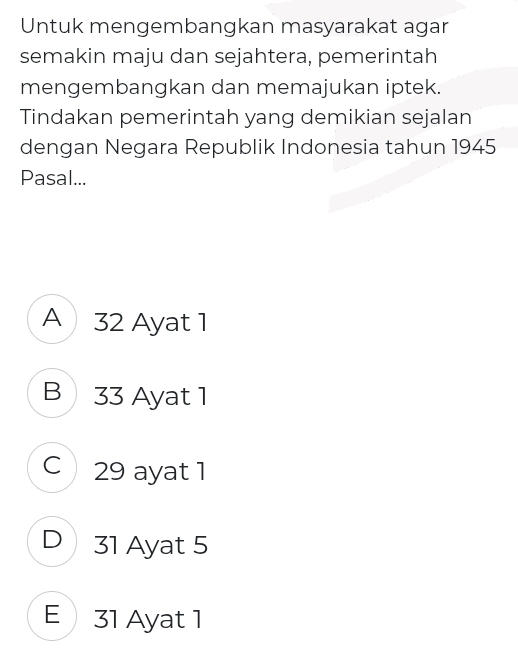 Untuk mengembangkan masyarakat agar
semakin maju dan sejahtera, pemerintah
mengembangkan dan memajukan iptek.
Tindakan pemerintah yang demikian sejalan
dengan Negara Republik Indonesia tahun 1945
Pasal...
A 32 Ayat 1
B 33 Ayat 1
C 29 ayat 1
D 31 Ayat 5
E 31 Ayat 1