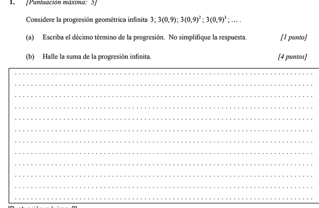 1.[Puntuación máxima: 5] 
Considere la progresión geométrica infinita 3; 3; 3(0,9); 3(0,9)^2; 3(0,9)^3;.... 
(a) Escriba el décimo término de la progresión. No simplifique la respuesta. [1 punto] 
(b) Halle la suma de la progresión infinita. [4 puntos] 
_ 
_ 
_ 
_ 
_ 
_ 
_ 
_ 
_ 
_ 
_ 
_ 
_ 
_